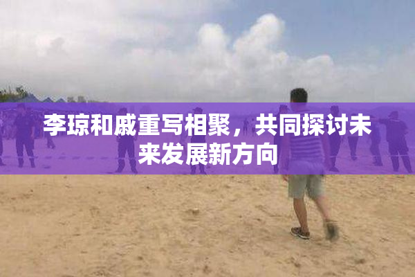 李琼和戚重写相聚，共同探讨未来发展新方向