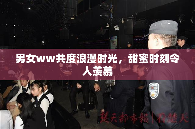 男女ww共度浪漫时光，甜蜜时刻令人羡慕
