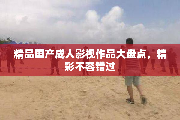 精品国产成人影视作品大盘点，精彩不容错过