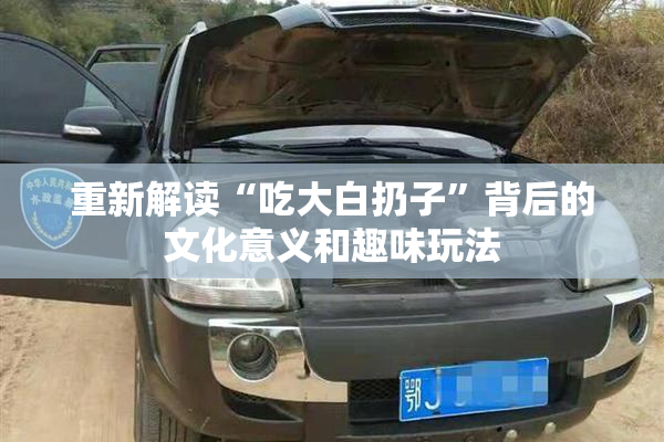 重新解读“吃大白扔子”背后的文化意义和趣味玩法