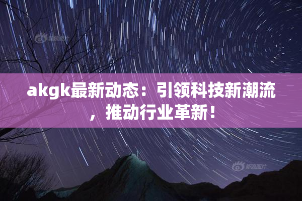 akgk最新动态：引领科技新潮流，推动行业革新！