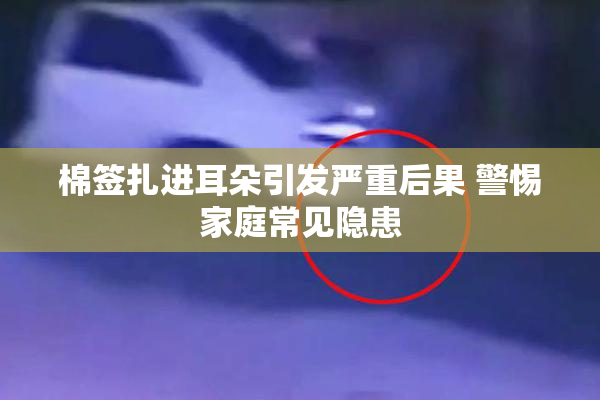 棉签扎进耳朵引发严重后果 警惕家庭常见隐患