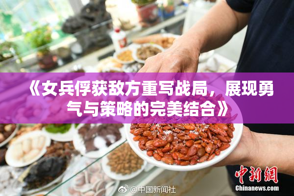 《女兵俘获敌方重写战局，展现勇气与策略的完美结合》