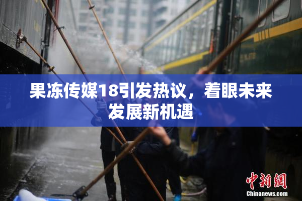 果冻传媒18引发热议，着眼未来发展新机遇