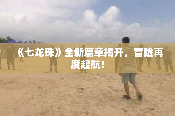 《七龙珠》全新篇章揭开，冒险再度起航！