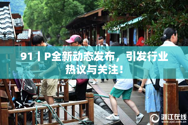 91丨P全新动态发布，引发行业热议与关注！