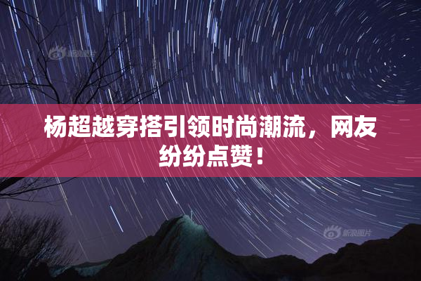 杨超越穿搭引领时尚潮流，网友纷纷点赞！
