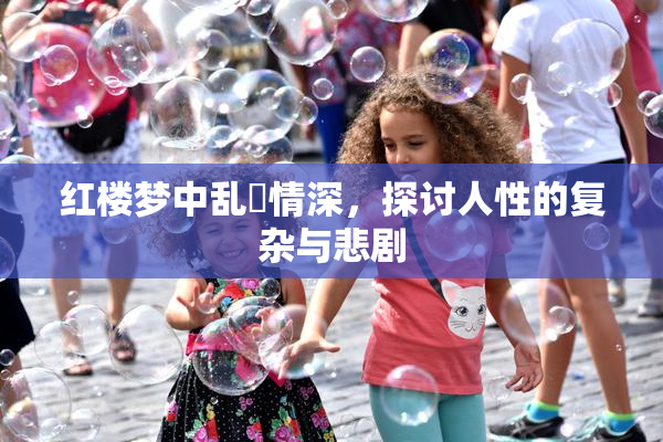 红楼梦中乱婬情深，探讨人性的复杂与悲剧