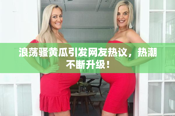 浪荡骚黄瓜引发网友热议，热潮不断升级！