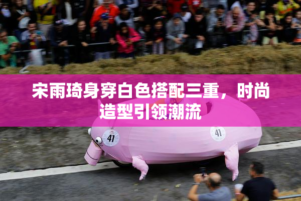 宋雨琦身穿白色搭配三重，时尚造型引领潮流