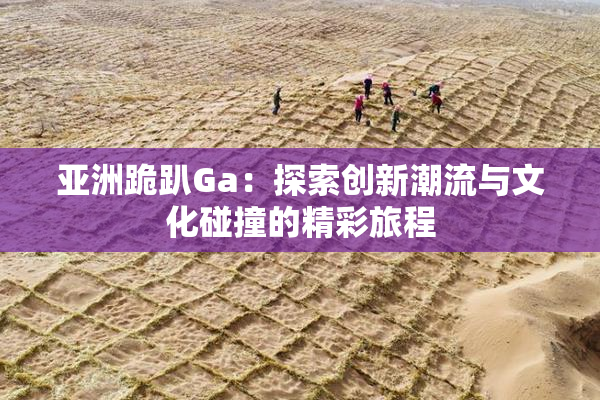 亚洲跪趴Ga：探索创新潮流与文化碰撞的精彩旅程