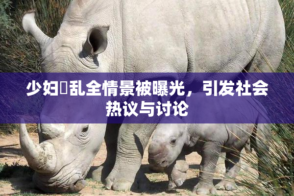 少妇婬乱全情景被曝光，引发社会热议与讨论