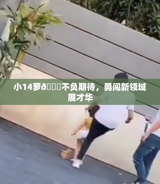小14萝🔞不负期待，勇闯新领域展才华