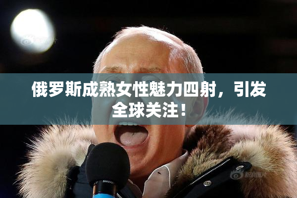 俄罗斯成熟女性魅力四射，引发全球关注！