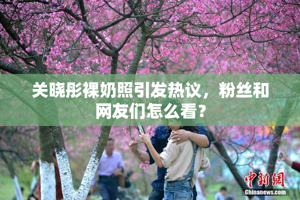 关晓彤裸奶照引发热议，粉丝和网友们怎么看？