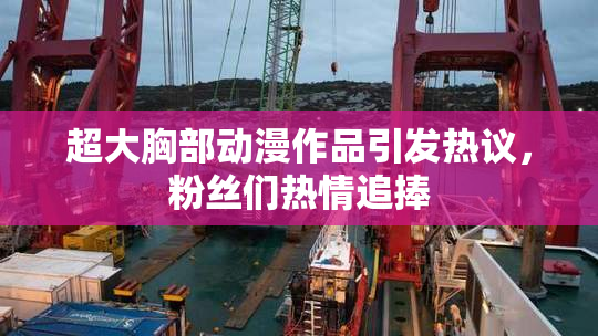 超大胸部动漫作品引发热议，粉丝们热情追捧