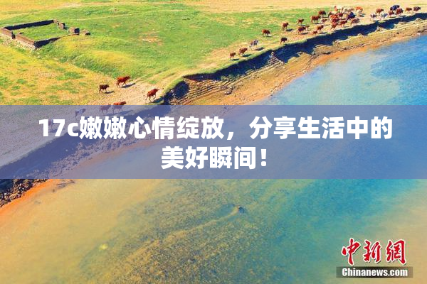 17c嫩嫩心情绽放，分享生活中的美好瞬间！