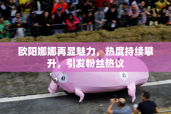 欧阳娜娜再显魅力，热度持续攀升，引发粉丝热议
