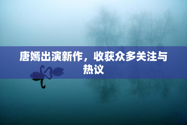 唐嫣出演新作，收获众多关注与热议