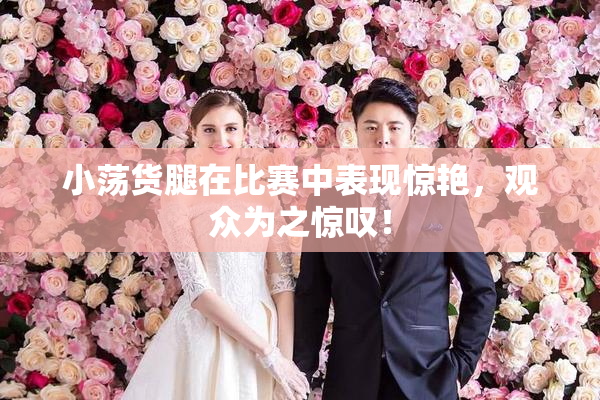 小荡货腿在比赛中表现惊艳，观众为之惊叹！
