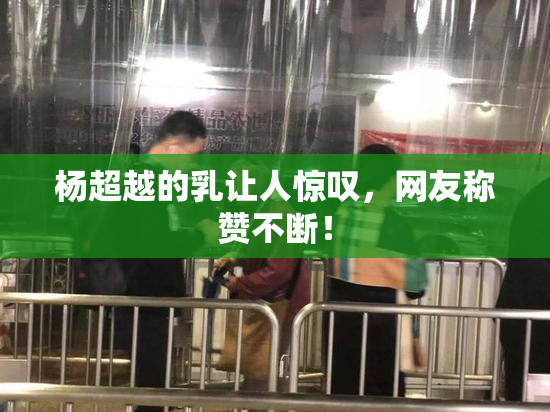 杨超越的乳让人惊叹，网友称赞不断！