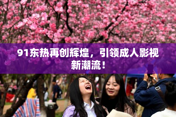 91东热再创辉煌，引领成人影视新潮流！