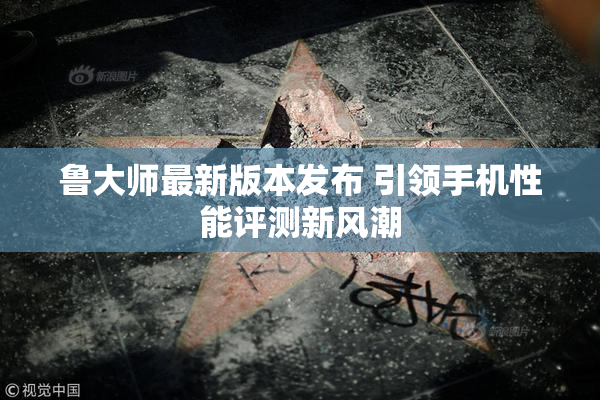 鲁大师最新版本发布 引领手机性能评测新风潮