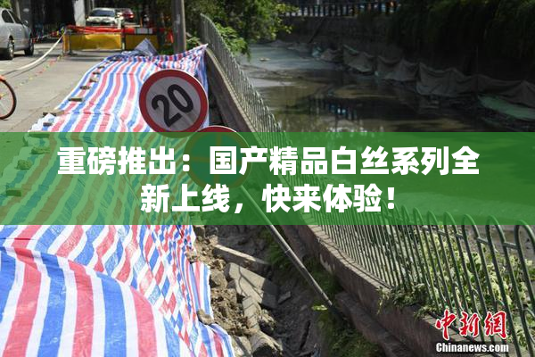 重磅推出：国产精品白丝系列全新上线，快来体验！