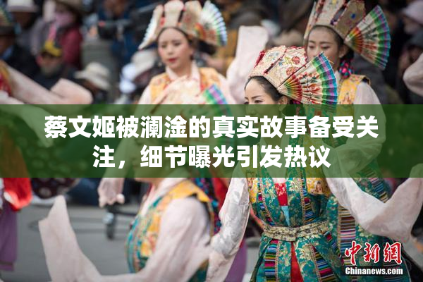 蔡文姬被澜淦的真实故事备受关注，细节曝光引发热议