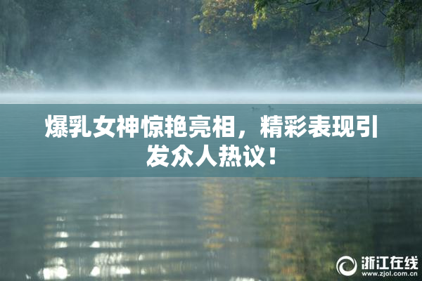 爆乳女神惊艳亮相，精彩表现引发众人热议！