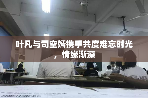 叶凡与司空嫣携手共度难忘时光，情缘渐深