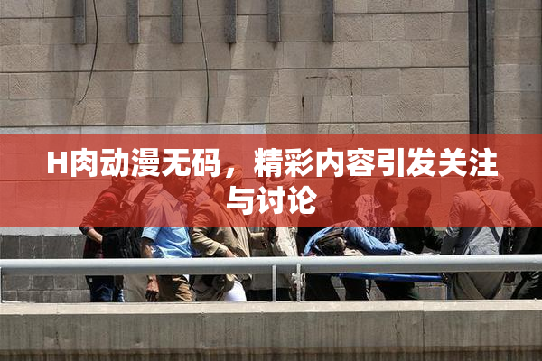 H肉动漫无码，精彩内容引发关注与讨论