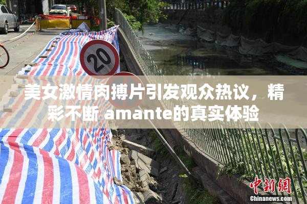 美女激情肉搏片引发观众热议，精彩不断 amante的真实体验