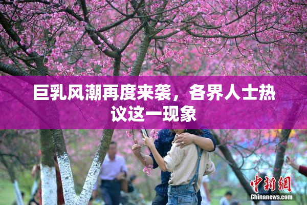 巨乳风潮再度来袭，各界人士热议这一现象