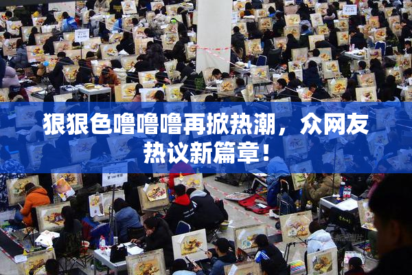 狠狠色噜噜噜再掀热潮，众网友热议新篇章！
