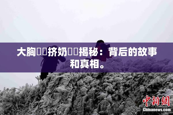 大胸❌‌挤奶❌‌揭秘：背后的故事和真相。