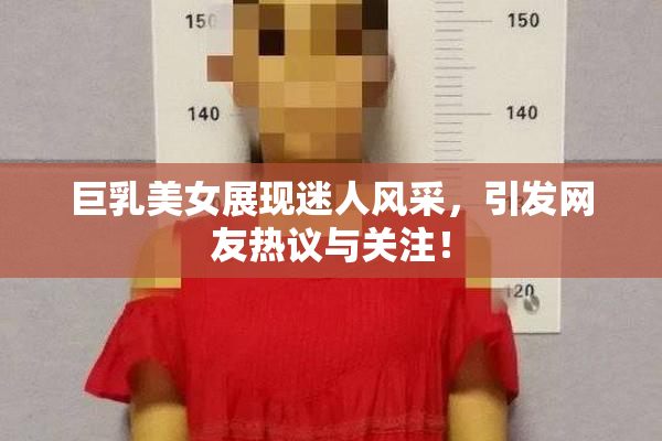 巨乳美女展现迷人风采，引发网友热议与关注！