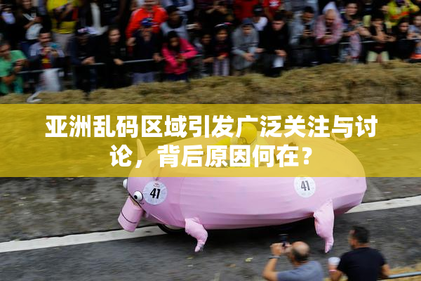 亚洲乱码区域引发广泛关注与讨论，背后原因何在？