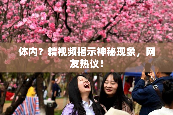 体内？精视频揭示神秘现象，网友热议！