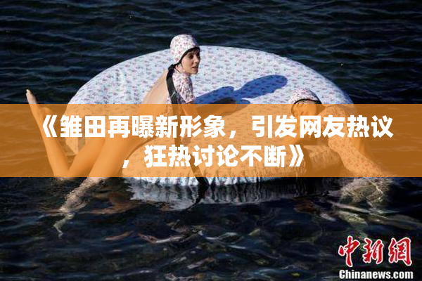 《雏田再曝新形象，引发网友热议，狂热讨论不断》