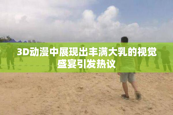 3D动漫中展现出丰满大乳的视觉盛宴引发热议