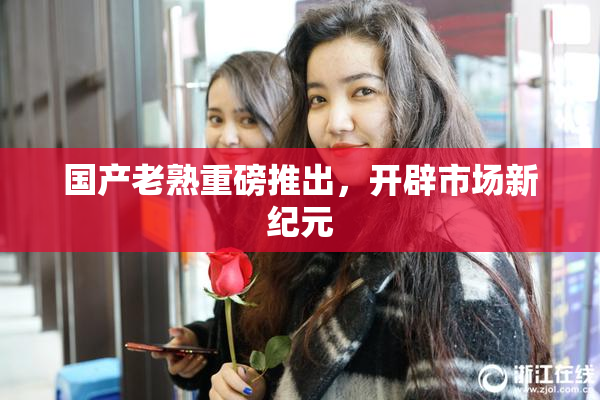 国产老熟重磅推出，开辟市场新纪元
