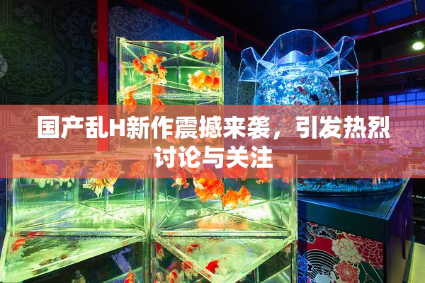 国产乱H新作震撼来袭，引发热烈讨论与关注