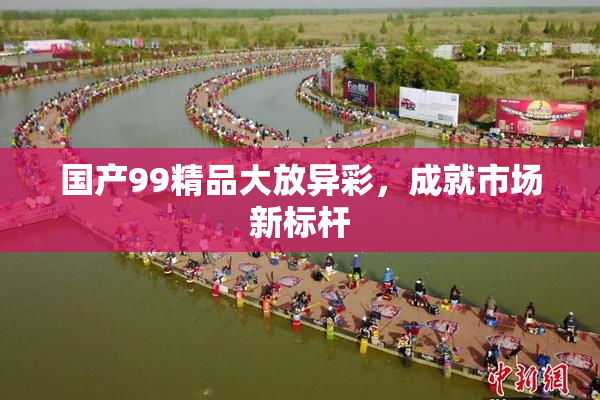 国产99精品大放异彩，成就市场新标杆