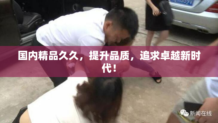 国内精品久久，提升品质，追求卓越新时代！