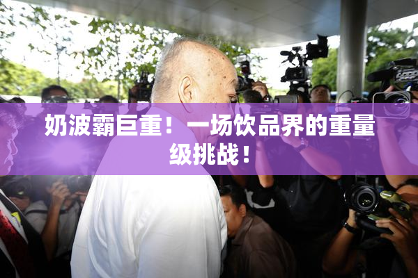 奶波霸巨重！一场饮品界的重量级挑战！