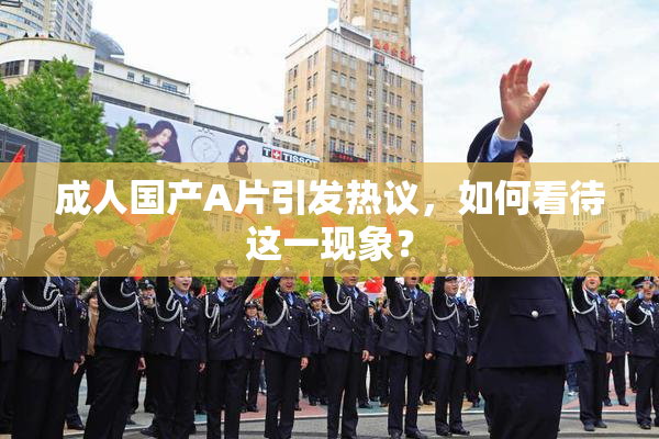 成人国产A片引发热议，如何看待这一现象？
