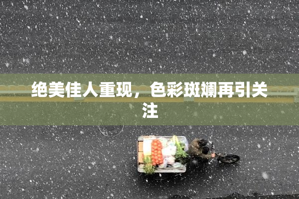 绝美佳人重现，色彩斑斓再引关注