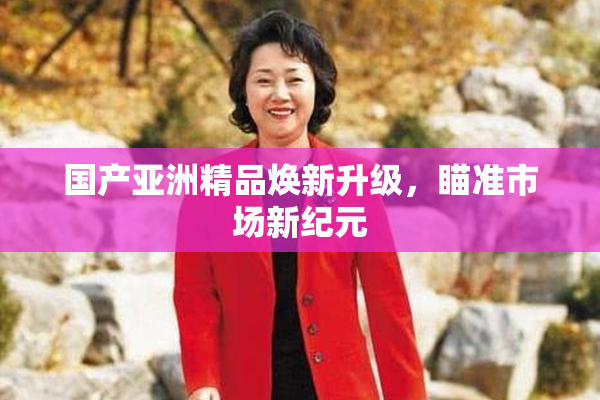 国产亚洲精品焕新升级，瞄准市场新纪元
