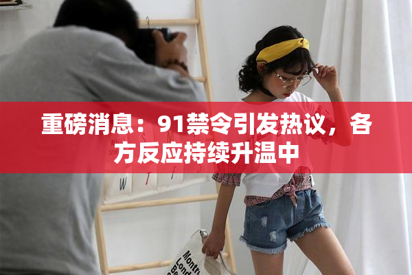 重磅消息：91禁令引发热议，各方反应持续升温中